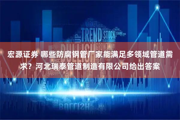 宏源证券 哪些防腐钢管厂家能满足多领域管道需求？河北瑞泰管道制造有限公司给出答案