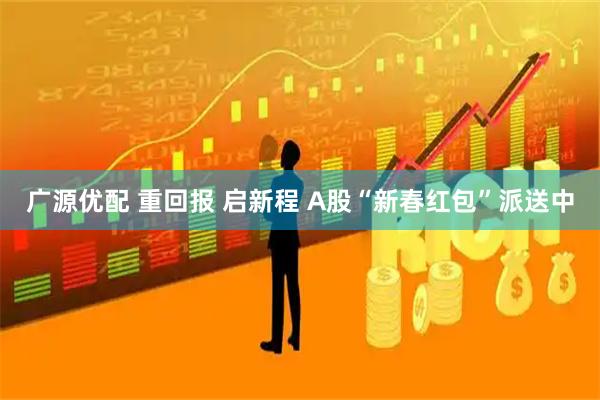 广源优配 重回报 启新程 A股“新春红包”派送中