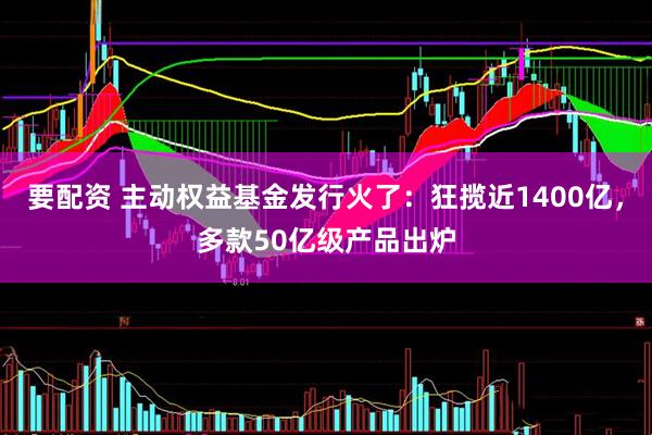 要配资 主动权益基金发行火了：狂揽近1400亿，多款50亿级产品出炉