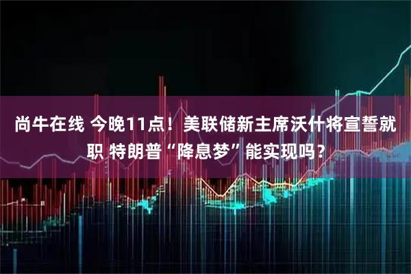 尚牛在线 今晚11点！美联储新主席沃什将宣誓就职 特朗普“降息梦”能实现吗？