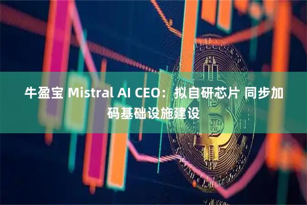 牛盈宝 Mistral AI CEO:拟自研芯片 同步加码基础设施建设