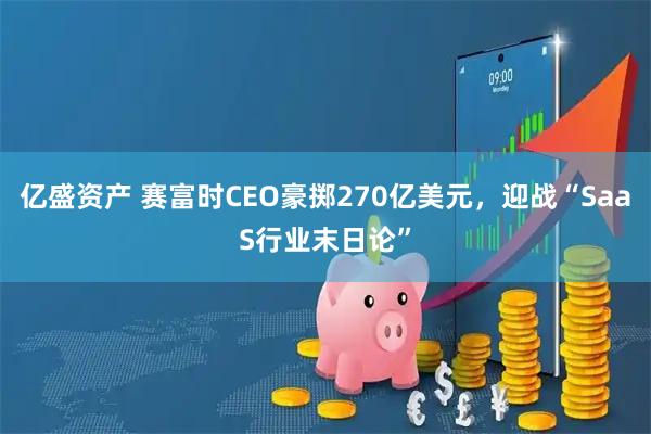 亿盛资产 赛富时CEO豪掷270亿美元，迎战“SaaS行业末日论”