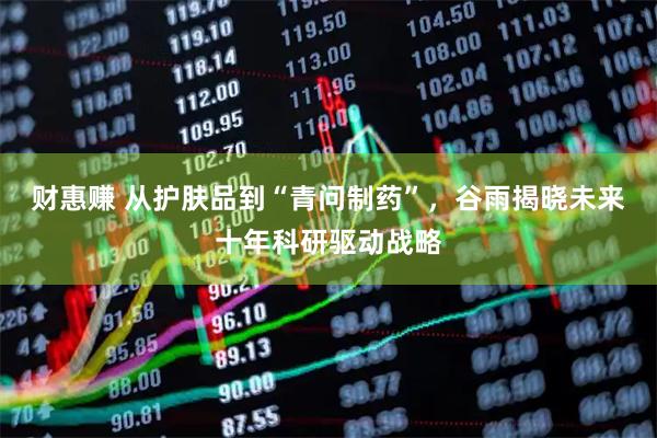 财惠赚 从护肤品到“青问制药”，谷雨揭晓未来十年科研驱动战略
