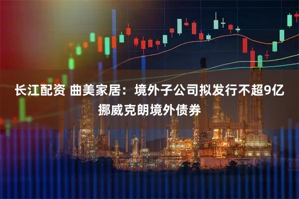长江配资 曲美家居：境外子公司拟发行不超9亿挪威克朗境外债券