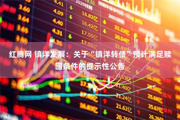 红腾网 镇洋发展:关于“镇洋转债”预计满足赎回条件的提示性公告