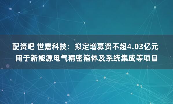 配资吧 世嘉科技：拟定增募资不超4.03亿元 用于新能源电气精密箱体及系统集成等项目