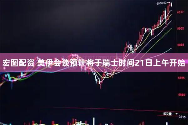 宏图配资 美伊会谈预计将于瑞士时间21日上午开始