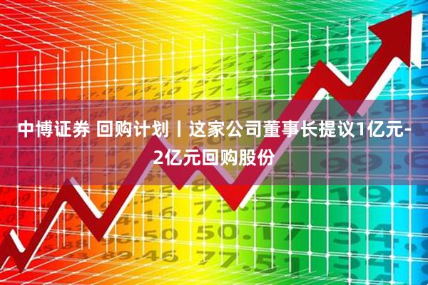 中博证券 回购计划丨这家公司董事长提议1亿元-2亿元回购股份
