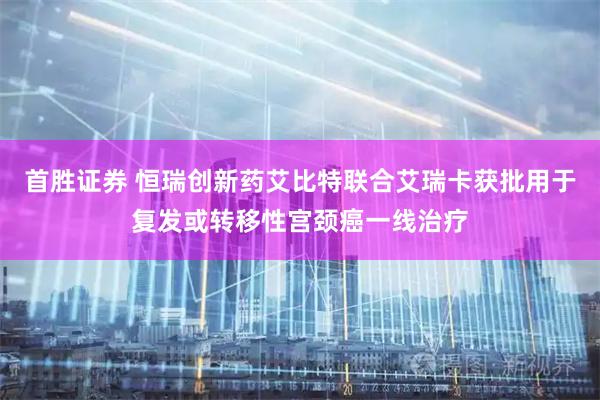 首胜证券 恒瑞创新药艾比特联合艾瑞卡获批用于复发或转移性宫颈癌一线治疗