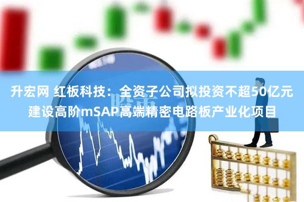 升宏网 红板科技：全资子公司拟投资不超50亿元建设高阶mSAP高端精密电路板产业化项目