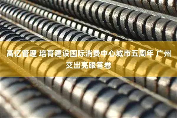 高亿管理 培育建设国际消费中心城市五周年 广州交出亮眼答卷