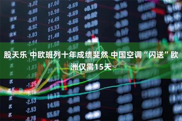 股天乐 中欧班列十年成绩斐然 中国空调“闪送”欧洲仅需15天