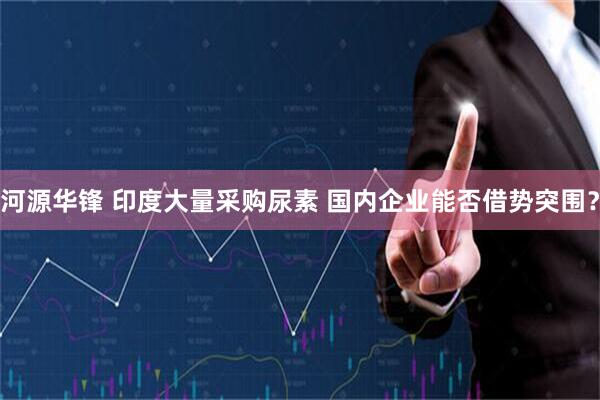河源华锋 印度大量采购尿素 国内企业能否借势突围？
