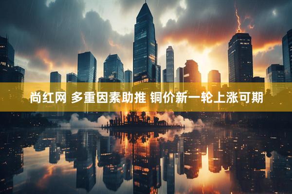 尚红网 多重因素助推 铜价新一轮上涨可期